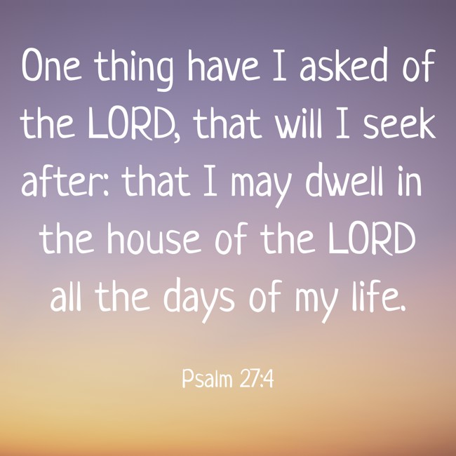 One thing have I asked of the LORD, that will I seek after: that I may dwell in the house of the LORD all the days of my life. - Psalm 27:4