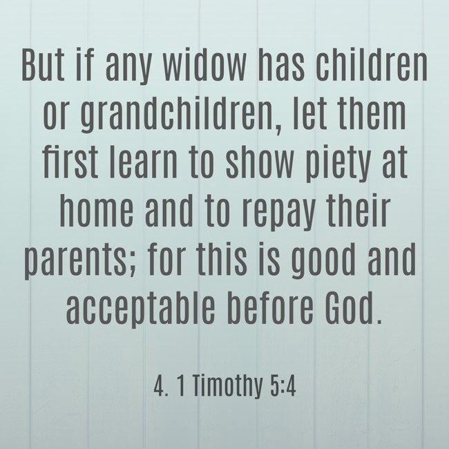 But if any widow has children or grandchildren, let them first learn to show piety at home and to repay their parents; for this is good and acceptable before God. - 4. 1 Timothy 5:4