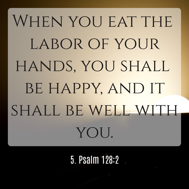 When you eat the labor of your hands, you shall be happy, and it shall be well with you. - 5. Psalm 128:2