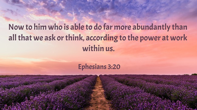 Now to him who is able to do far more abundantly than all that we ask or think, according to the power at work within us. - Ephesians 3:20