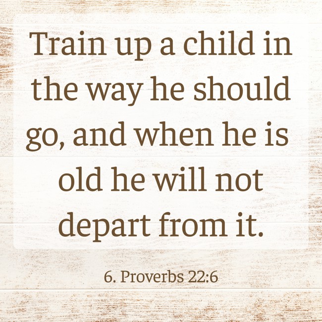 Train up a child in the way he should go, and when he is old he will not depart from it. - 6. Proverbs 22:6