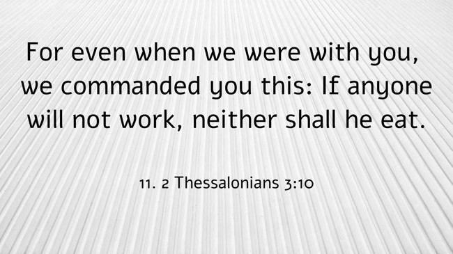 For even when we were with you, we commanded you this: If anyone will not work, neither shall he eat. - 11. 2 Thessalonians 3:10