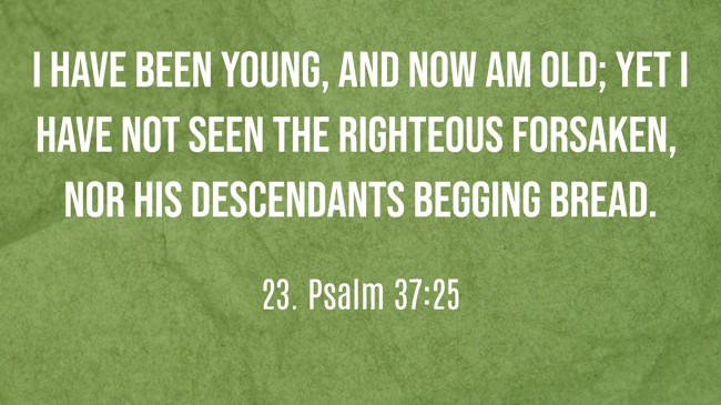 I have been young, and now am old; yet I have not seen the righteous forsaken, nor his descendants begging bread. - 23. Psalm 37:25