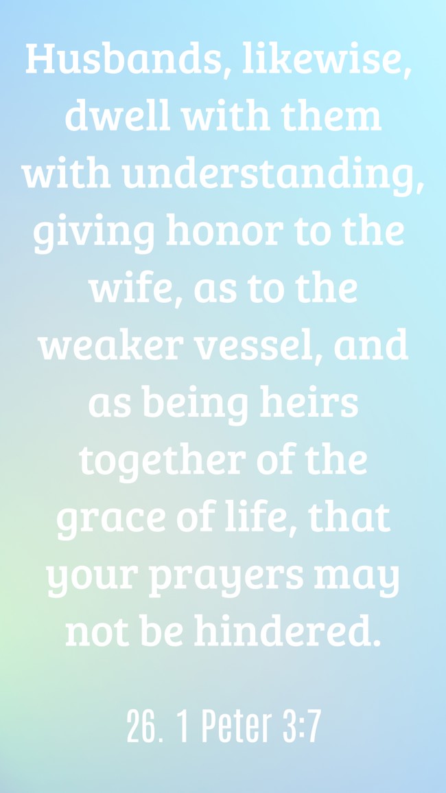 Husbands, likewise, dwell with them with understanding, giving honor to the wife, as to the weaker vessel, and as being heirs together of the grace of life, that your prayers may not be hindered. - 26. 1 Peter 3:7