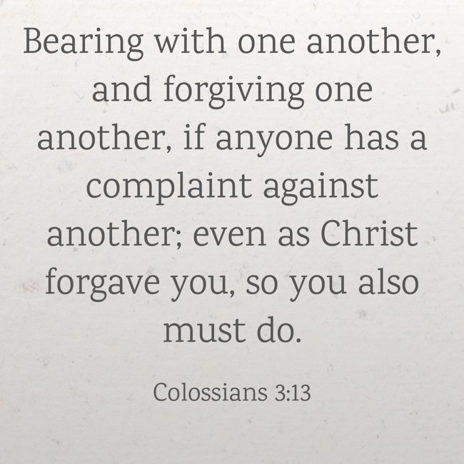 Bearing with one another, and forgiving one another, if anyone has a complaint against another; even as Christ forgave you, so you also must do. - Colossians 3:13