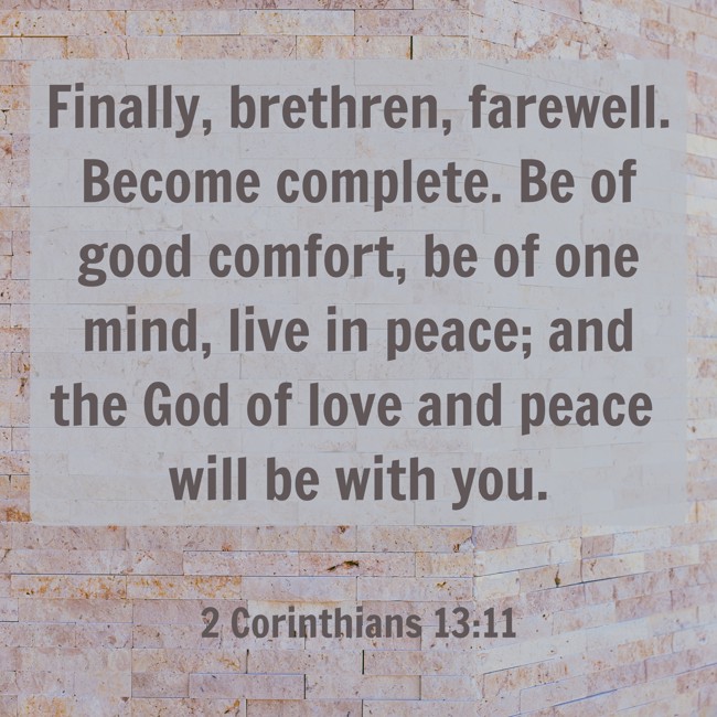 Finally, brethren, farewell. Become complete. Be of good comfort, be of one mind, live in peace; and the God of love and peace will be with you. - 2 Corinthians 13:11