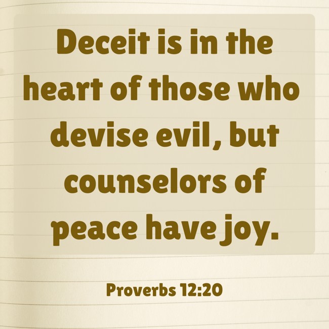 Deceit is in the heart of those who devise evil, but counselors of peace have joy. - Proverbs 12:20