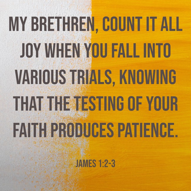 My brethren, count it all joy when you fall into various trials, knowing that the testing of your faith produces patience. - James 1:2-3