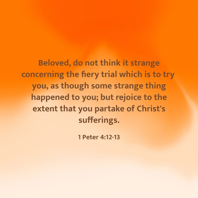Beloved, do not think it strange concerning the fiery trial which is to try you, as though some strange thing happened to you; but rejoice to the extent that you partake of Christ's sufferings. - 1 Peter 4:12-13