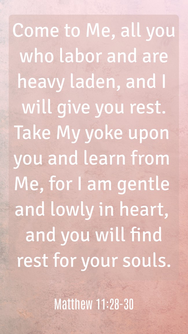 Come to Me, all you who labor and are heavy laden, and I will give you rest. Take My yoke upon you and learn from Me, for I am gentle and lowly in heart, and you will find rest for your souls. - Matthew 11:28-30