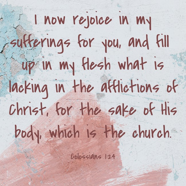 I now rejoice in my sufferings for you, and fill up in my flesh what is lacking in the afflictions of Christ, for the sake of His body, which is the church. - Colossians 1:24