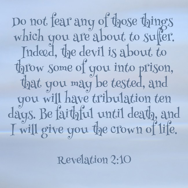 Do not fear any of those things which you are about to suffer. Indeed, the devil is about to throw some of you into prison, that you may be tested, and you will have tribulation ten days. Be faithful until death, and I will give you the crown of life. - Revelation 2:10