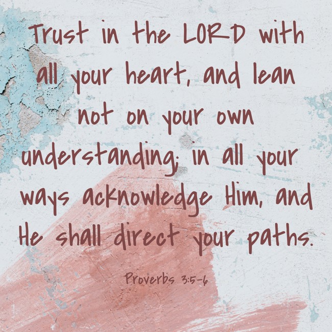 Trust in the LORD with all your heart, and lean not on your own understanding; in all your ways acknowledge Him, and He shall direct your paths. - Proverbs 3:5-6