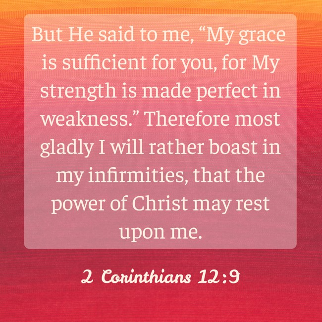 But He said to me, “My grace is sufficient for you, for My strength is made perfect in weakness.” Therefore most gladly I will rather boast in my infirmities, that the power of Christ may rest upon me. - 2 Corinthians 12:9