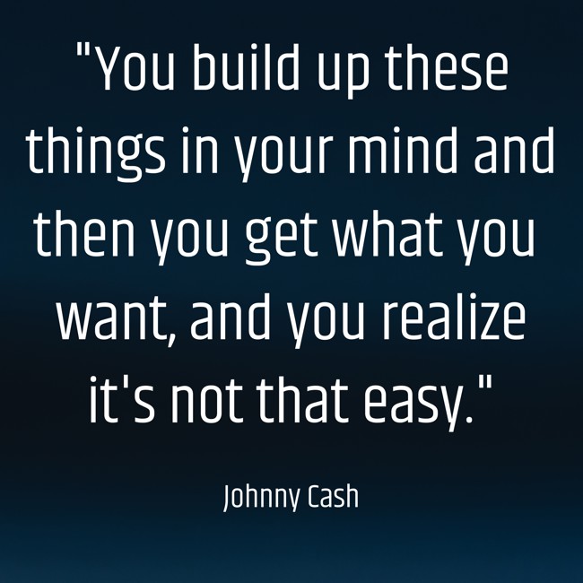 You build up these things in your mind and then you get what you want, and you realize it's not that easy. - Johnny Cash