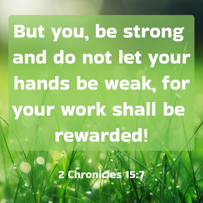 But you, be strong and do not let your hands be weak, for your work shall be rewarded! - 2 Chronicles 15:7