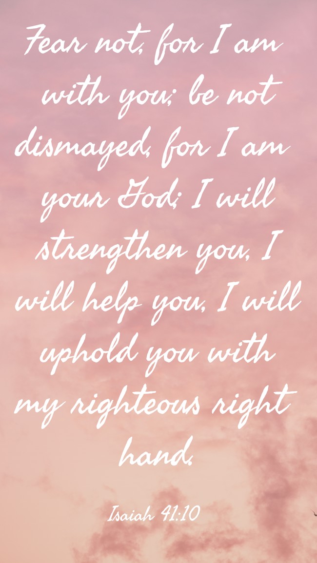 Fear not, for I am with you; be not dismayed, for I am your God; I will strengthen you, I will help you, I will uphold you with my righteous right hand. - Isaiah 41:10