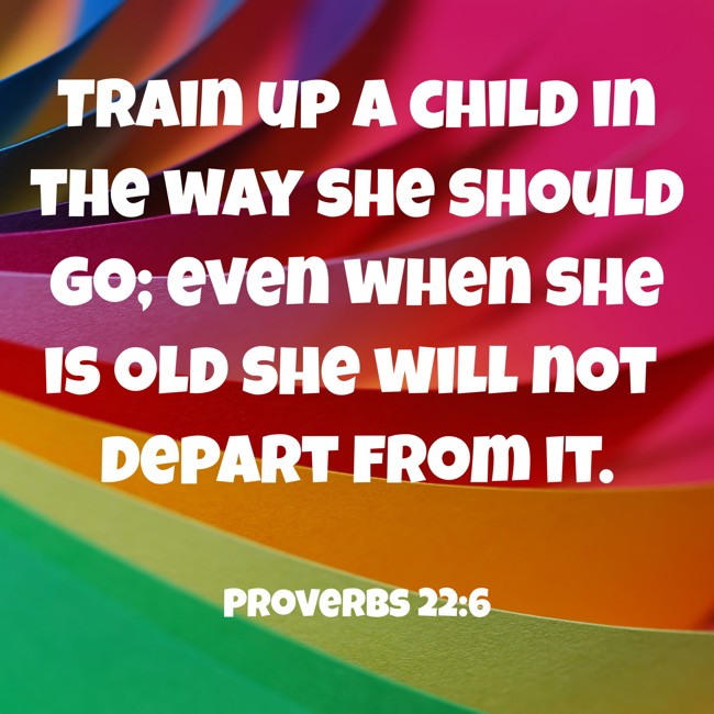Train up a child in the way she should go; even when she is old she will not depart from it. - Proverbs 22:6