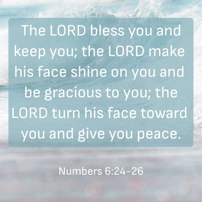 The LORD bless you and keep you; the LORD make his face shine on you and be gracious to you; the LORD turn his face toward you and give you peace. - Numbers 6:24-26