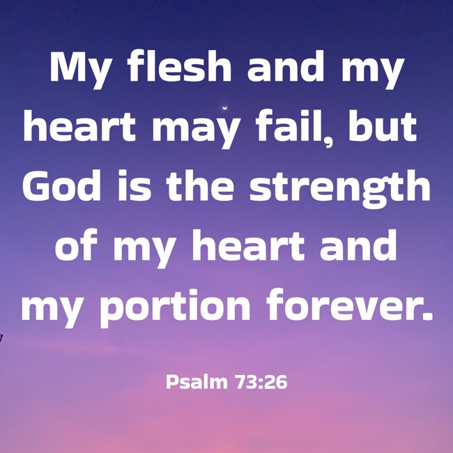 My flesh and my heart may fail, but God is the strength of my heart and my portion forever. - Psalm 73:26
