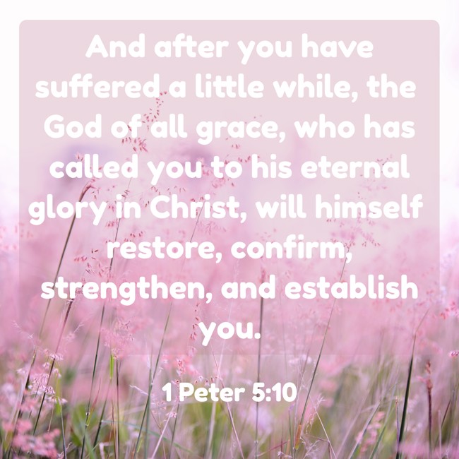 And after you have suffered a little while, the God of all grace, who has called you to his eternal glory in Christ, will himself restore, confirm, strengthen, and establish you. - 1 Peter 5:10