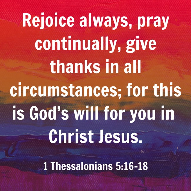 Rejoice always, pray continually, give thanks in all circumstances; for this is God’s will for you in Christ Jesus. - 1 Thessalonians 5:16-18