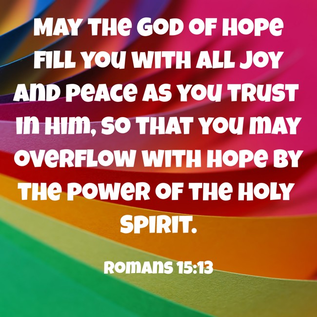 May the God of hope fill you with all joy and peace as you trust in him, so that you may overflow with hope by the power of the Holy Spirit. - Romans 15:13
