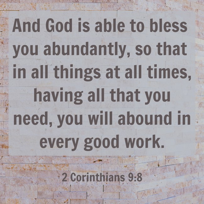 And God is able to bless you abundantly, so that in all things at all times, having all that you need, you will abound in every good work. - 2 Corinthians 9:8