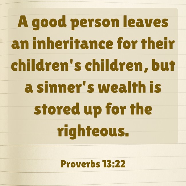 A good person leaves an inheritance for their children's children, but a sinner's wealth is stored up for the righteous. - Proverbs 13:22