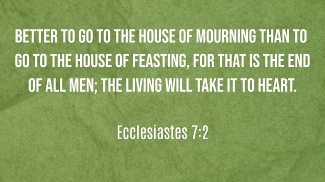 Better to go to the house of mourning than to go to the house of feasting, for that is the end of all men; the living will take it to heart. - Ecclesiastes 7:2
