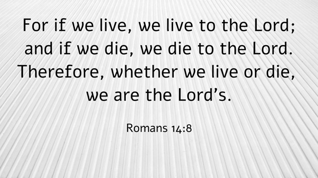 For if we live, we live to the Lord; and if we die, we die to the Lord. Therefore, whether we live or die, we are the Lord’s. - Romans 14:8
