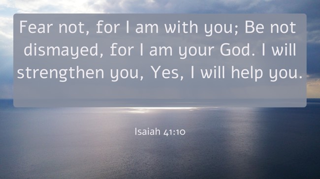 Fear not, for I am with you; Be not dismayed, for I am your God. I will strengthen you, Yes, I will help you. - Isaiah 41:10