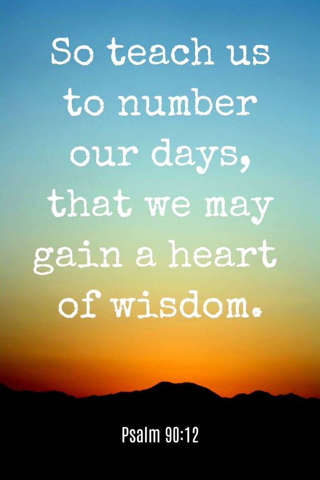 So teach us to number our days, that we may gain a heart of wisdom. - Psalm 90:12