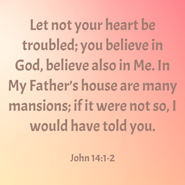 Let not your heart be troubled; you believe in God, believe also in Me. In My Father’s house are many mansions; if it were not so, I would have told you. - John 14:1-2