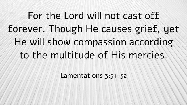 For the Lord will not cast off forever. Though He causes grief, yet He will show compassion according to the multitude of His mercies. - Lamentations 3:31-32