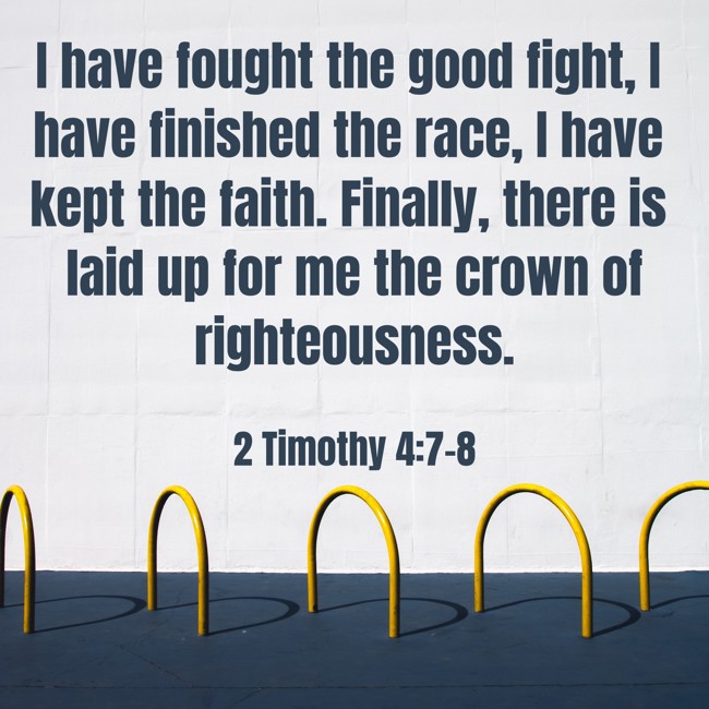 I have fought the good fight, I have finished the race, I have kept the faith. Finally, there is laid up for me the crown of righteousness. - 2 Timothy 4:7-8