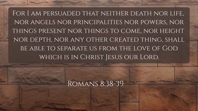 For I am persuaded that neither death nor life, nor angels nor principalities nor powers, nor things present nor things to come, nor height nor depth, nor any other created thing, shall be able to separate us from the love of God which is in Christ Jesus our Lord. - Romans 8:38-39