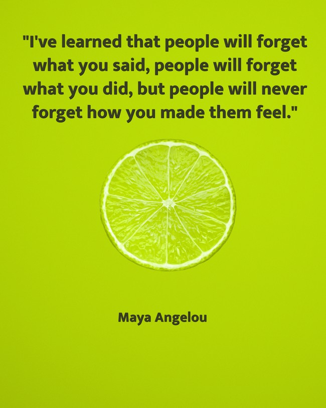 I've learned that people will forget what you said, people will forget what you did, but people will never forget how you made them feel. - Maya Angelou