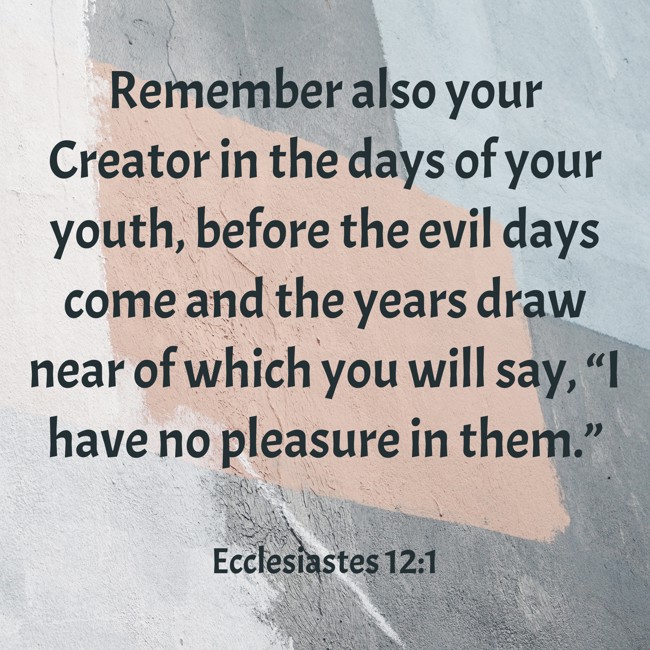  Remember also your Creator in the days of your youth, before the evil days come and the years draw near of which you will say, “I have no pleasure in them.”   - Ecclesiastes 12:1 