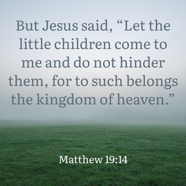  But Jesus said, “Let the little children come to me and do not hinder them, for to such belongs the kingdom of heaven.”   - Matthew 19:14 