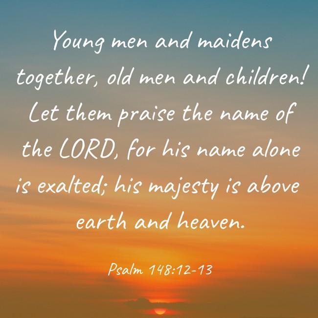  Young men and maidens together, old men and children! Let them praise the name of the LORD, for his name alone is exalted; his majesty is above earth and heaven.   - Psalm 148:12-13 