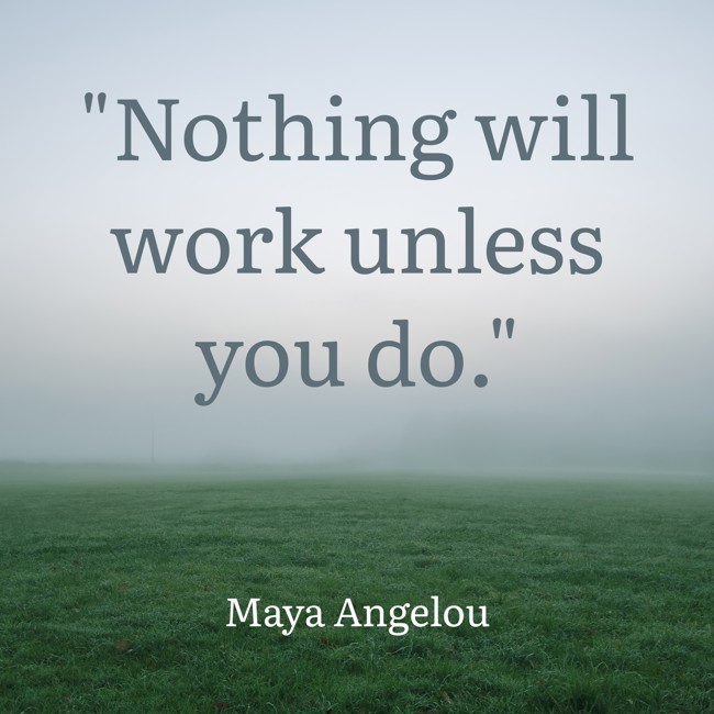  Nothing will work unless you do.   - Maya Angelou 