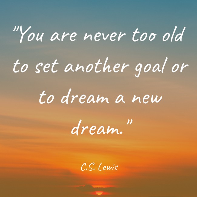  You are never too old to set another goal or to dream a new dream.   - C.S. Lewis 