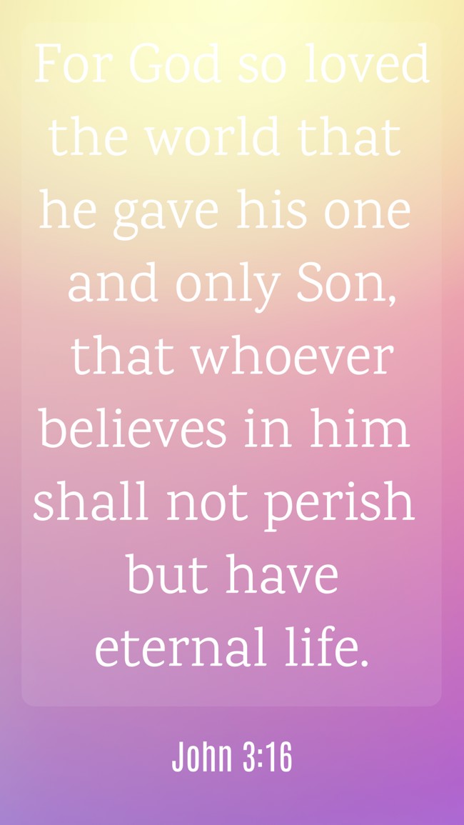 For God so loved the world that he gave his one and only Son, that whoever believes in him shall not perish but have eternal life. - John 3:16