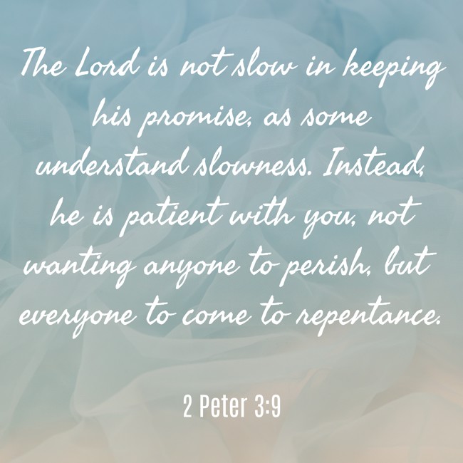 The Lord is not slow in keeping his promise, as some understand slowness. Instead, he is patient with you, not wanting anyone to perish, but everyone to come to repentance. - 2 Peter 3:9
