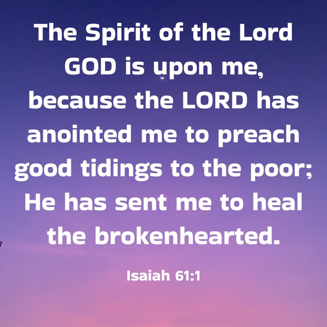The Spirit of the Lord GOD is upon me, because the LORD has anointed me to preach good tidings to the poor; He has sent me to heal the brokenhearted. - Isaiah 61:1