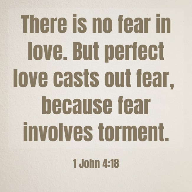 There is no fear in love. But perfect love casts out fear, because fear involves torment. - 1 John 4:18