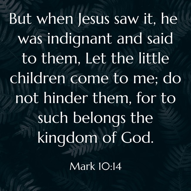 But when Jesus saw it, he was indignant and said to them, Let the little children come to me; do not hinder them, for to such belongs the kingdom of God. - Mark 10:14