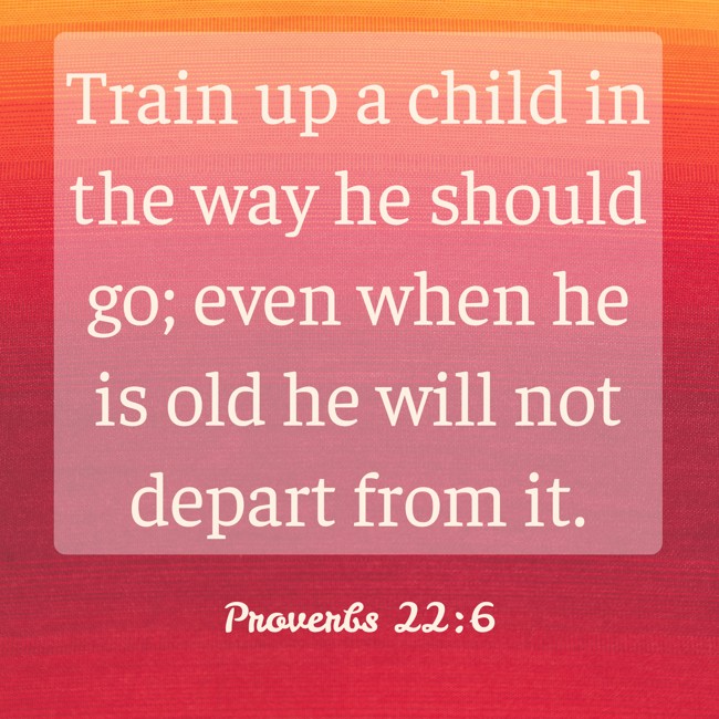 Train up a child in the way he should go; even when he is old he will not depart from it. - Proverbs 22:6