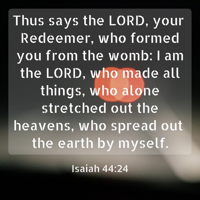 Thus says the LORD, your Redeemer, who formed you from the womb: I am the LORD, who made all things, who alone stretched out the heavens, who spread out the earth by myself. - Isaiah 44:24